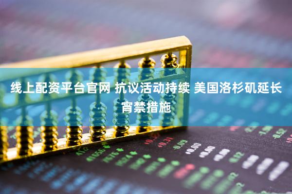 线上配资平台官网 抗议活动持续 美国洛杉矶延长宵禁措施