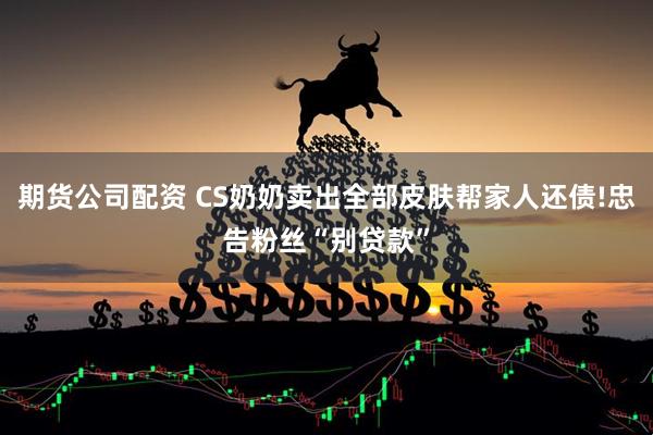 期货公司配资 CS奶奶卖出全部皮肤帮家人还债!忠告粉丝“别贷款”