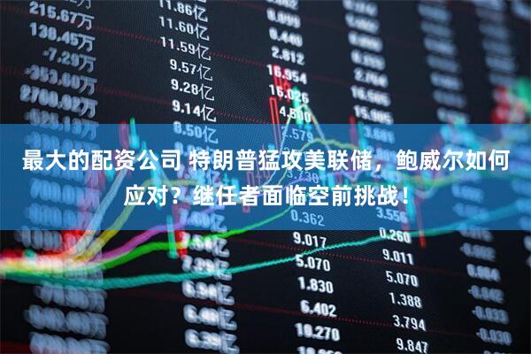 最大的配资公司 特朗普猛攻美联储，鲍威尔如何应对？继任者面临空前挑战！