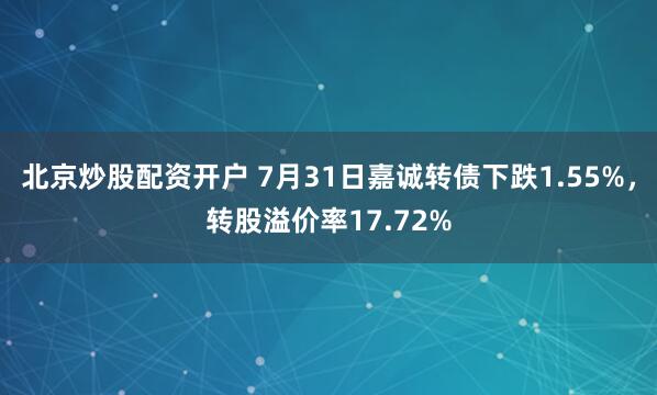 北京炒股配资开户 7月31日嘉诚转债下跌1.55%，转股溢价率17.72%
