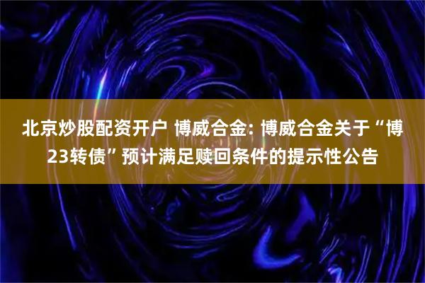 北京炒股配资开户 博威合金: 博威合金关于“博23转债”预计满足赎回条件的提示性公告