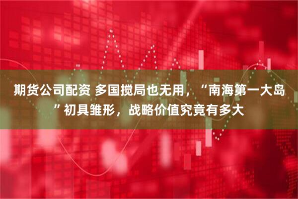 期货公司配资 多国搅局也无用，“南海第一大岛”初具雏形，战略价值究竟有多大