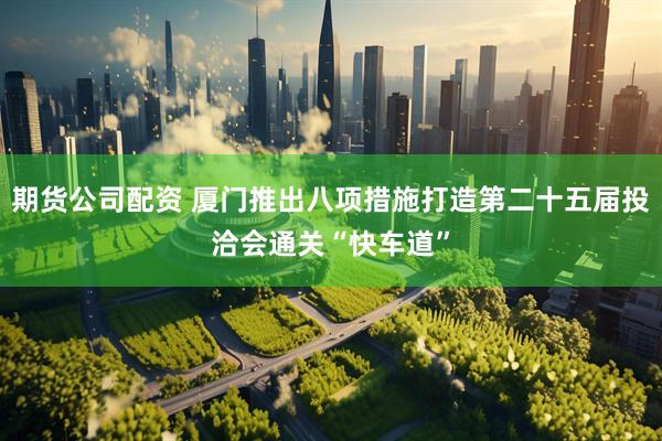 期货公司配资 厦门推出八项措施打造第二十五届投洽会通关“快车道”