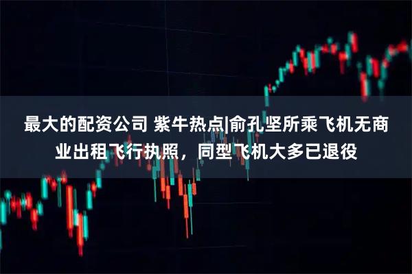 最大的配资公司 紫牛热点|俞孔坚所乘飞机无商业出租飞行执照，同型飞机大多已退役
