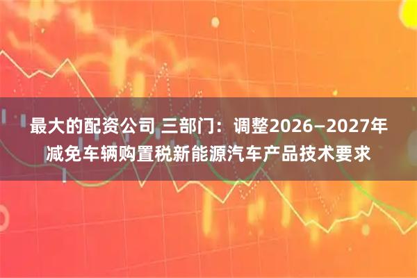 最大的配资公司 三部门：调整2026—2027年减免车辆购置税新能源汽车产品技术要求