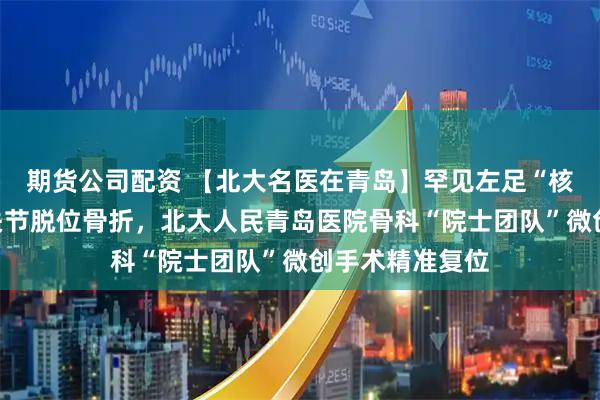 期货公司配资 【北大名医在青岛】罕见左足“核心枢纽”距下关节脱位骨折，北大人民青岛医院骨科“院士团队”微创手术精准复位