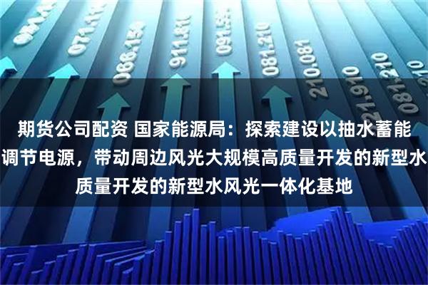 期货公司配资 国家能源局：探索建设以抽水蓄能、新型储能等为调节电源，带动周边风光大规模高质量开发的新型水风光一体化基地