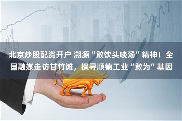 北京炒股配资开户 溯源“敢饮头啖汤”精神！全国融媒走访甘竹滩，探寻顺德工业“敢为”基因