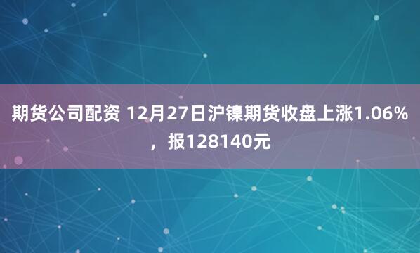 期货公司配资 12月27日沪镍期货收盘上涨1.06%，报128140元