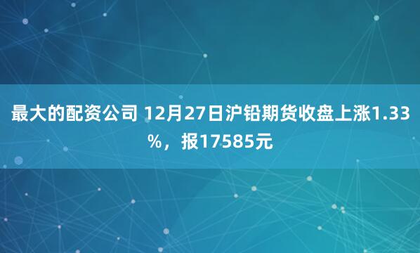最大的配资公司 12月27日沪铅期货收盘上涨1.33%，报17585元