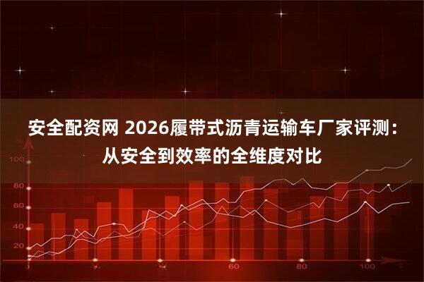 安全配资网 2026履带式沥青运输车厂家评测：从安全到效率的全维度对比