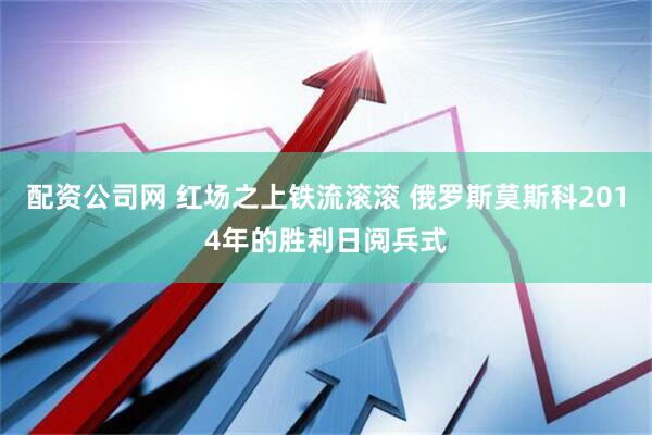 配资公司网 红场之上铁流滚滚 俄罗斯莫斯科2014年的胜利日阅兵式