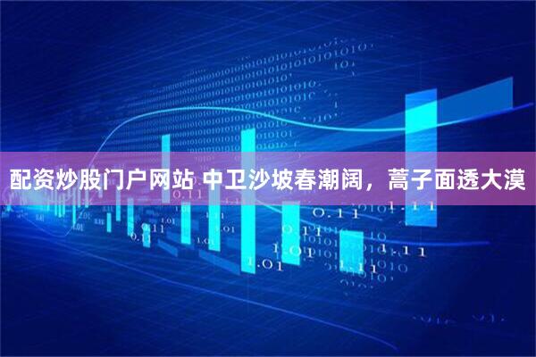 配资炒股门户网站 中卫沙坡春潮阔，蒿子面透大漠
