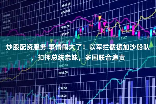 炒股配资服务 事情闹大了！以军拦截援加沙船队，扣押总统亲妹，多国联合追责