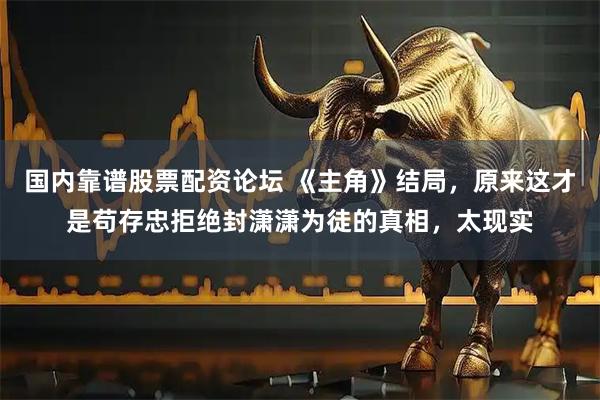 国内靠谱股票配资论坛 《主角》结局，原来这才是苟存忠拒绝封潇潇为徒的真相，太现实