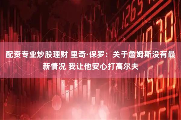 配资专业炒股理财 里奇·保罗：关于詹姆斯没有最新情况 我让他安心打高尔夫