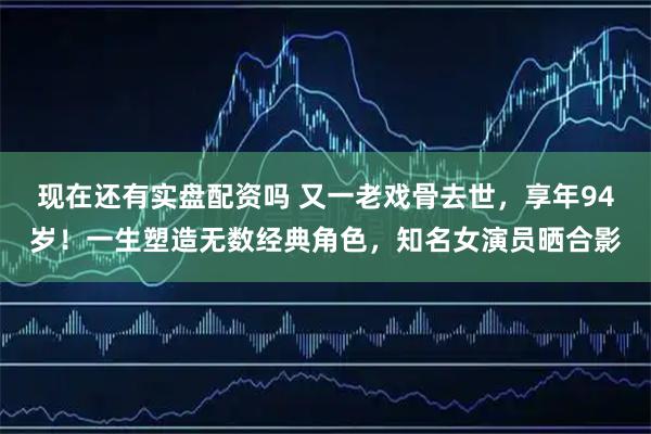 现在还有实盘配资吗 又一老戏骨去世，享年94岁！一生塑造无数经典角色，知名女演员晒合影